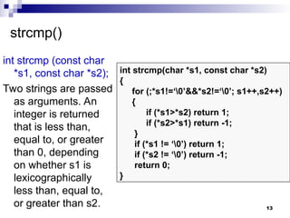 13
strcmp()
int strcmp (const char
*s1, const char *s2);
Two strings are passed
as arguments. An
integer is returned
that is less than,
equal to, or greater
than 0, depending
on whether s1 is
lexicographically
less than, equal to,
or greater than s2.
int strcmp(char *s1, const char *s2)
{
for (;*s1!=‘0’&&*s2!=‘0’; s1++,s2++)
{
if (*s1>*s2) return 1;
if (*s2>*s1) return -1;
}
if (*s1 != ‘0’) return 1;
if (*s2 != ‘0’) return -1;
return 0;
}
 