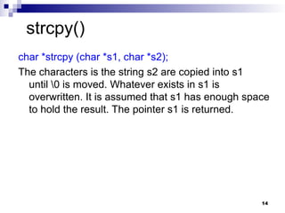14
char *strcpy (char *s1, char *s2);
The characters is the string s2 are copied into s1
until 0 is moved. Whatever exists in s1 is
overwritten. It is assumed that s1 has enough space
to hold the result. The pointer s1 is returned.
strcpy()
 