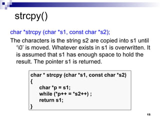 15
char *strcpy (char *s1, const char *s2);
The characters is the string s2 are copied into s1 until
‘0’ is moved. Whatever exists in s1 is overwritten. It
is assumed that s1 has enough space to hold the
result. The pointer s1 is returned.
char * strcpy (char *s1, const char *s2)
{
char *p = s1;
while (*p++ = *s2++) ;
return s1;
}
strcpy()
 
