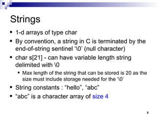 2
Strings
• 1-d arrays of type char
• By convention, a string in C is terminated by the
end-of-string sentinel ‘0’ (null character)
• char s[21] - can have variable length string
delimited with 0
• Max length of the string that can be stored is 20 as the
size must include storage needed for the ‘0’
• String constants : “hello”, “abc”
• “abc” is a character array of size 4
 
