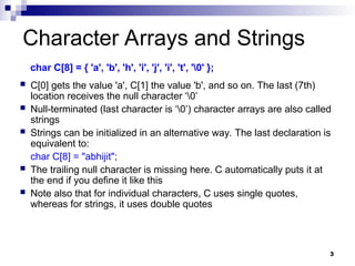 3
Character Arrays and Strings
char C[8] = { 'a', 'b', 'h', 'i', 'j', 'i', 't', '0' };
 C[0] gets the value 'a', C[1] the value 'b', and so on. The last (7th)
location receives the null character ‘0’
 Null-terminated (last character is ‘0’) character arrays are also called
strings
 Strings can be initialized in an alternative way. The last declaration is
equivalent to:
char C[8] = "abhijit";
 The trailing null character is missing here. C automatically puts it at
the end if you define it like this
 Note also that for individual characters, C uses single quotes,
whereas for strings, it uses double quotes
 