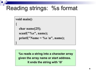 4
Reading strings: %s format
void main()
{
char name[25];
scanf("%s", name);
printf("Name = %s n", name);
}
%s reads a string into a character array
given the array name or start address.
It ends the string with ‘0’
 