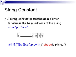 7
String Constant
• A string constant is treated as a pointer
• Its value is the base address of the string
char *p = “abc”;
printf (“%s %sn”,p,p+1); /* abc bc is printed */
a b c 0
p
 
