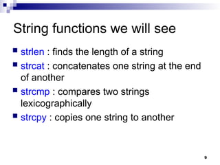 9
String functions we will see
 strlen : finds the length of a string
 strcat : concatenates one string at the end
of another
 strcmp : compares two strings
lexicographically
 strcpy : copies one string to another
 