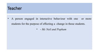 Teacher
• A person engaged in interactive behaviour with one or more
students for the purpose of effecting a change in those students.
• - Mc Neil and Popham
 