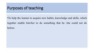 Purposes of teaching
•To help the learner to acquire new habits, knowledge and skills, which
together enable him/her to do something that he /she could not do
before.
 