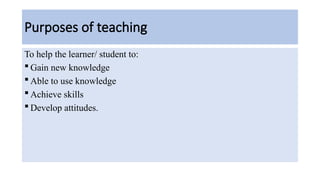 Purposes of teaching
To help the learner/ student to:
 Gain new knowledge
 Able to use knowledge
 Achieve skills
 Develop attitudes.
 