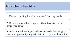 Principles of teaching
1. Prepare teaching based on students` learning needs.
2. Be well prepared and organize the information in a
proper sequence
3. Select those learning experiences or activities that give
students opportunity to participate actively in real situation
 