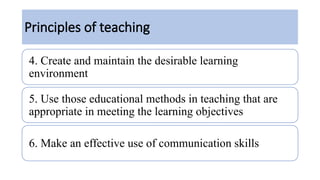 Principles of teaching
4. Create and maintain the desirable learning
environment
5. Use those educational methods in teaching that are
appropriate in meeting the learning objectives
6. Make an effective use of communication skills
 