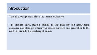 Introduction
• Teaching was present since the human existence.
• In ancient days, people looked to the past for the knowledge,
guidance and strength which was passed on from one generation to the
next in formally by teaching at home.
 