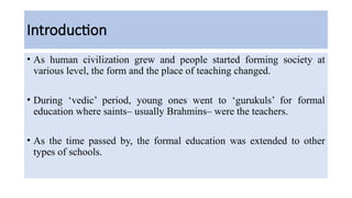 Introduction
• As human civilization grew and people started forming society at
various level, the form and the place of teaching changed.
• During ‘vedic’ period, young ones went to ‘gurukuls’ for formal
education where saints– usually Brahmins– were the teachers.
• As the time passed by, the formal education was extended to other
types of schools.
 
