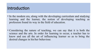 Introduction
• In the modern era, along with the developing curriculum and studying
learning and the learner, the notion of developing teaching as
profession found its way in the field of education.
• Considering the nature of teaching, we can say that it is both the
science and the arts. In order for learning to occur, a teacher has to
know and use all the art of influencing learner so as to bring the
desired changes in his/her behaviour.
 