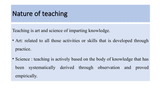 Nature of teaching
Teaching is art and science of imparting knowledge.
• Art: related to all those activities or skills that is developed through
practice.
• Science : teaching is actively based on the body of knowledge that has
been systematically derived through observation and proved
empirically.
 