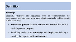 Definition
Teaching:
Specially structured and sequenced form of communication that
encompasses and expresses knowledge about a particular subject area to
produce learning.
• Interactive process between teacher and learner that aims at
attaining certain purpose.
• Providing another with knowledge and insight and helping to
develop the required skills and attitude.
 