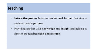 Teaching
• Interactive process between teacher and learner that aims at
attaining certain purpose.
• Providing another with knowledge and insight and helping to
develop the required skills and attitude.
 