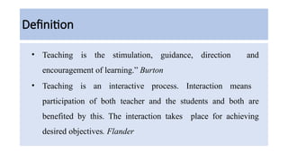 Definition
• Teaching is the stimulation, guidance, direction and
encouragement of learning.” Burton
• Teaching is an interactive process. Interaction means
participation of both teacher and the students and both are
benefited by this. The interaction takes place for achieving
desired objectives. Flander
 