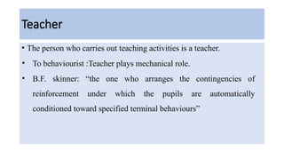 Teacher
• The person who carries out teaching activities is a teacher.
• To behaviourist :Teacher plays mechanical role.
• B.F. skinner: “the one who arranges the contingencies of
reinforcement under which the pupils are automatically
conditioned toward specified terminal behaviours”
 