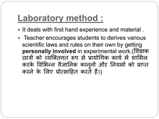 Laboratory method :
 It deals with first hand experience and material .
 Teacher encourages students to derives various
scientific laws and rules on their own by getting
personally involved in experimental work.(लशक्षक
छात्रों को व्यस्ततगत रूप से प्रायोधगक कायथ में शालमि
करके विलभन्न िैज्ञाननक कानूनों और ननयमों को प्राप्त
करने के लिए प्रोत्साद्रहत करते हैं।)
 