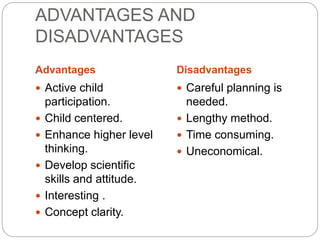 ADVANTAGES AND
DISADVANTAGES
Advantages Disadvantages
 Active child
participation.
 Child centered.
 Enhance higher level
thinking.
 Develop scientific
skills and attitude.
 Interesting .
 Concept clarity.
 Careful planning is
needed.
 Lengthy method.
 Time consuming.
 Uneconomical.
 