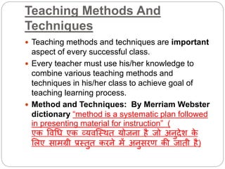 Teaching Methods And
Techniques
 Teaching methods and techniques are important
aspect of every successful class.
 Every teacher must use his/her knowledge to
combine various teaching methods and
techniques in his/her class to achieve goal of
teaching learning process.
 Method and Techniques: By Merriam Webster
dictionary “method is a systematic plan followed
in presenting material for instruction” (
एक विधि एक व्यिस्थित योजना है जो अनुदेश के
लिए सामग्री प्रथतुत करने में अनुसरण की जाती है)
 