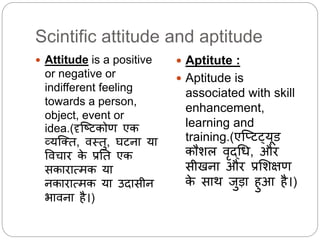 Scintific attitude and aptitude
 Attitude is a positive
or negative or
indifferent feeling
towards a person,
object, event or
idea.(दृस्ष्टकोण एक
व्यस्तत, िथतु, घटना या
विचार के प्रनत एक
सकारात्मक या
नकारात्मक या उदासीन
भािना है।)
 Aptitute :
 Aptitude is
associated with skill
enhancement,
learning and
training.(एस्प्टट्यूड
कौशि िृदधि, और
सीिना और प्रलशक्षण
के साि जुडा हुआ है।)
 