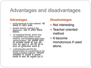 Advantages and disadvantages
Advantages Disadvantages
 quick exposure to new material, नई
सामग्री के त्िररत सांपकथ ,
 greater teacher control in the
classroom, कक्षा में अधिक लशक्षक
ननयांत्रण,
 an engaging format, which may
complement and clarify course
material, and facilitating large-class
communication. एक आकषथक प्रारूप,
जो पाठ्यक्रम सामग्री को पूरक और
थपष्ट कर सकता है, और बडे िगथ के
सांचार को सुवििाजनक बनाता है।
 Lecturing also permits the
dissemination of unpublished or not
readily available material. व्याख्यान
अप्रकालशत या आसानी से उपिब्ि
सामग्री के प्रसार की अनुमनत देता है
 Not interesting
 Teacher oriented
method
 It become
monotonous if used
alone.
 