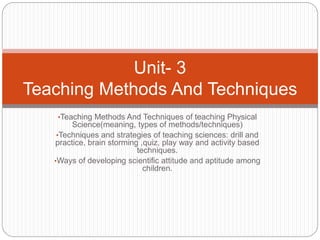 •Teaching Methods And Techniques of teaching Physical
Science(meaning, types of methods/techniques)
•Techniques and strategies of teaching sciences: drill and
practice, brain storming ,quiz, play way and activity based
techniques.
•Ways of developing scientific attitude and aptitude among
children.
Unit- 3
Teaching Methods And Techniques
 