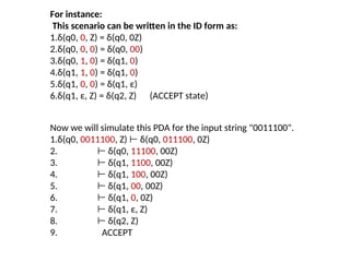 Now we will simulate this PDA for the input string "0011100".
1.δ(q0, 0011100, Z) δ(q0,
⊢ 011100, 0Z)
2. ⊢ δ(q0, 11100, 00Z)
3. ⊢ δ(q1, 1100, 00Z)
4. ⊢ δ(q1, 100, 00Z)
5. ⊢ δ(q1, 00, 00Z)
6. ⊢ δ(q1, 0, 0Z)
7. ⊢ δ(q1, ε, Z)
8. ⊢ δ(q2, Z)
9. ACCEPT
For instance:
This scenario can be written in the ID form as:
1.δ(q0, 0, Z) = δ(q0, 0Z)
2.δ(q0, 0, 0) = δ(q0, 00)
3.δ(q0, 1, 0) = δ(q1, 0)
4.δ(q1, 1, 0) = δ(q1, 0)
5.δ(q1, 0, 0) = δ(q1, ε)
6.δ(q1, ε, Z) = δ(q2, Z) (ACCEPT state)
 
