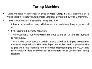 Turing Machine
• Turing machine was invented in 1936 by Alan Turing. It is an accepting device
which accepts Recursive Enumerable Language generated by type 0 grammar.
• There are various features of the Turing machine:
– It has an external memory which remembers arbitrary long sequence of
input.
– It has unlimited memory capability.
– The model has a facility by which the input at left or right on the tape can
be read easily.
– The machine can produce a certain output based on its input. Sometimes
it may be required that the same input has to be used to generate the
output. So in this machine, the distinction between input and output has
been removed. Thus a common set of alphabets can be used for the Turing
machine.
 