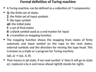 Formal definition of Turing machine
• A Turing machine can be defined as a collection of 7 components:
• Q: the finite set of states
∑: the finite set of input symbols
T: the tape symbol
q0: the initial state
F: a set of final states
B: a blank symbol used as a end marker for input
δ: a transition or mapping function.
• The mapping function shows the mapping from states of finite
automata and input symbol on the tape to the next states,
external symbols and the direction for moving the tape head. This
is known as a triple or a program for Turing machine.
(q0, a) → (q1, A, R)
• That means in q0 state, if we read symbol 'a' then it will go to state
q1, replaced a by A and move ahead right(R stands for right).
 