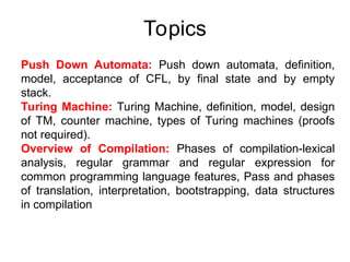 Topics
Push Down Automata: Push down automata, definition,
model, acceptance of CFL, by final state and by empty
stack.
Turing Machine: Turing Machine, definition, model, design
of TM, counter machine, types of Turing machines (proofs
not required).
Overview of Compilation: Phases of compilation-lexical
analysis, regular grammar and regular expression for
common programming language features, Pass and phases
of translation, interpretation, bootstrapping, data structures
in compilation
 