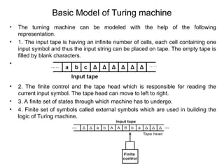 Basic Model of Turing machine
• The turning machine can be modeled with the help of the following
representation.
• 1. The input tape is having an infinite number of cells, each cell containing one
input symbol and thus the input string can be placed on tape. The empty tape is
filled by blank characters.
•
• 2. The finite control and the tape head which is responsible for reading the
current input symbol. The tape head can move to left to right.
• 3. A finite set of states through which machine has to undergo.
• 4. Finite set of symbols called external symbols which are used in building the
logic of Turing machine.
 