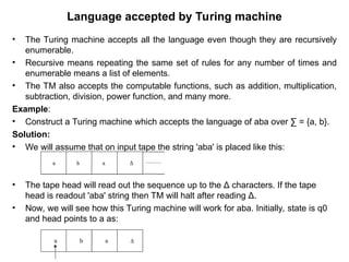 Language accepted by Turing machine
• The Turing machine accepts all the language even though they are recursively
enumerable.
• Recursive means repeating the same set of rules for any number of times and
enumerable means a list of elements.
• The TM also accepts the computable functions, such as addition, multiplication,
subtraction, division, power function, and many more.
Example:
• Construct a Turing machine which accepts the language of aba over ∑ = {a, b}.
Solution:
• We will assume that on input tape the string 'aba' is placed like this:
• The tape head will read out the sequence up to the Δ characters. If the tape
head is readout 'aba' string then TM will halt after reading Δ.
• Now, we will see how this Turing machine will work for aba. Initially, state is q0
and head points to a as:
 