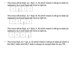 • The move will be δ(q0, a) = δ(q1, A, R) which means it will go to state q1,
replaced a by A and head will move to right as:
The move will be δ(q1, b) = δ(q2, B, R) which means it will go to state q2,
replaced b by B and head will move to right as:
The move will be δ(q2, a) = δ(q3, A, R) which means it will go to state q3,
replaced a by A and head will move to right as:
• The move δ(q3, Δ) = (q4, Δ, S) which means it will go to state q4 which is
the HALT state and HALT state is always an accept state for any TM.
 