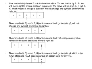 • Now immediately before B is A that means all the 0?s are market by A. So we
will move right to ensure that no 1 is present. The move will be δ(q2, A) = (q0, A,
R) which means it will go to state q0, will not change any symbol, and move to
right as:
The move δ(q0, B) = (q3, B, R) which means it will go to state q3, will not
change any symbol, and move to right as:
The move δ(q3, B) = (q3, B, R) which means it will not change any symbol,
remain in the same state and move to right as:
• The move δ(q3, Δ) = (q4, Δ, R) which means it will go to state q4 which is the
HALT state and HALT state is always an accept state for any TM.
 