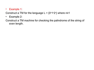 • Example 1:
Construct a TM for the language L = {0n
1n
2n
} where n≥1
• Example 2:
Construct a TM machine for checking the palindrome of the string of
even length.
 