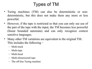 Types of TM
• Turing machines (TM) can also be deterministic or non-
deterministic, but this does not make them any more or less
powerful.
• However, if the tape is restricted so that you can only see use of
the part of the tape with the input, the TM becomes less powerful
(linear bounded automata) and can only recognize context
sensitive languages.
• Many other TM variations are equivalent to the original TM.
This includes the following −
– Multi-track
– Multi-tape
– Multi-head
– Multi-dimensional tape
– The off-line Turing machine
 