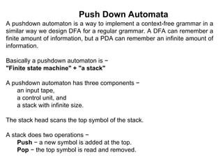 Push Down Automata
A pushdown automaton is a way to implement a context-free grammar in a
similar way we design DFA for a regular grammar. A DFA can remember a
finite amount of information, but a PDA can remember an infinite amount of
information.
Basically a pushdown automaton is −
"Finite state machine" + "a stack"
A pushdown automaton has three components −
an input tape,
a control unit, and
a stack with infinite size.
The stack head scans the top symbol of the stack.
A stack does two operations −
Push − a new symbol is added at the top.
Pop − the top symbol is read and removed.
 