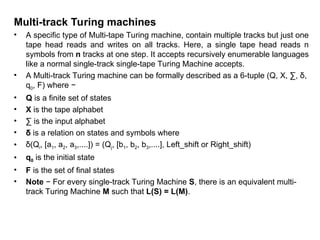 Multi-track Turing machines
• A specific type of Multi-tape Turing machine, contain multiple tracks but just one
tape head reads and writes on all tracks. Here, a single tape head reads n
symbols from n tracks at one step. It accepts recursively enumerable languages
like a normal single-track single-tape Turing Machine accepts.
• A Multi-track Turing machine can be formally described as a 6-tuple (Q, X, ∑, δ,
q0, F) where −
• Q is a finite set of states
• X is the tape alphabet
• ∑ is the input alphabet
• δ is a relation on states and symbols where
• δ(Qi, [a1, a2, a3,....]) = (Qj, [b1, b2, b3,....], Left_shift or Right_shift)
• q0 is the initial state
• F is the set of final states
• Note − For every single-track Turing Machine S, there is an equivalent multi-
track Turing Machine M such that L(S) = L(M).
 