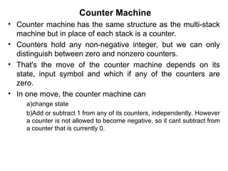 Counter Machine
• Counter machine has the same structure as the multi-stack
machine but in place of each stack is a counter.
• Counters hold any non-negative integer, but we can only
distinguish between zero and nonzero counters.
• That's the move of the counter machine depends on its
state, input symbol and which if any of the counters are
zero.
• In one move, the counter machine can
a)change state
b)Add or subtract 1 from any of its counters, independently. However
a counter is not allowed to become negative, so it cant subtract from
a counter that is currently 0.
 