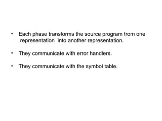 • Each phase transforms the source program from one
representation into another representation.
• They communicate with error handlers.
• They communicate with the symbol table.
 