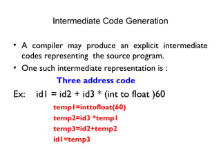 Intermediate Code Generation
• A compiler may produce an explicit intermediate
codes representing the source program.
• One such intermediate representation is :
Three address code
Ex: id1 = id2 + id3 * (int to float )60
temp1=inttofloat(60)
temp2=id3 *temp1
temp3=id2+temp2
id1=temp3
 