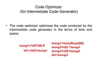 Code Optimizer
(for Intermediate Code Generator)
• The code optimizer optimizes the code produced by the
intermediate code generator in the terms of time and
space.
temp1:=id3*60.0
id1:=id2+temp1
temp1=inttofloat(60)
temp2=id3 *temp1
temp3=id2+temp2
id1=temp3
 