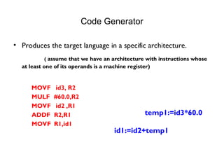 Code Generator
• Produces the target language in a specific architecture.
( assume that we have an architecture with instructions whose
at least one of its operands is a machine register)
MOVF id3, R2
MULF #60.0,R2
MOVF id2 ,R1
ADDF R2,R1
MOVF R1,id1
temp1:=id3*60.0
id1:=id2+temp1
 