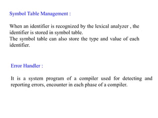Symbol Table Management :
When an identifier is recognized by the lexical analyzer , the
identifier is stored in symbol table.
The symbol table can also store the type and value of each
identifier.
Error Handler :
It is a system program of a compiler used for detecting and
reporting errors, encounter in each phase of a compiler.
 
