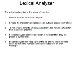 Lexical Analyzer
The lexical analyzer is the first phase of compiler
• Basic functions of lexical analyzer:
1. It reads the characters and produces as output a sequence of tokens
2. It removes comments, white spaces (blank ,tab ,new line character)
from the source program.
3. If lexical analyzer identifies any token of type identifier ,they are
placed in symbol table
4. Lexical analyzer may keep track of the no. of new line characters
seen, so that a line number can be associated with an error
message.
 