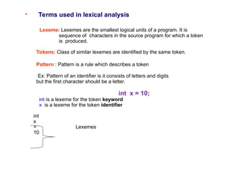 • Terms used in lexical analysis
Lexeme: Lexemes are the smallest logical units of a program. It is
sequence of characters in the source program for which a token
is produced.
Tokens: Class of similar lexemes are identified by the same token.
Pattern : Pattern is a rule which describes a token
Ex: Pattern of an identifier is it consists of letters and digits
but the first character should be a letter.
int x = 10;
int is a lexeme for the token keyword
x is a lexeme for the token identifier
int
x
= Lexemes
10
 