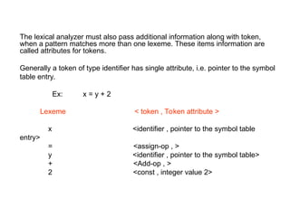 The lexical analyzer must also pass additional information along with token,
when a pattern matches more than one lexeme. These items information are
called attributes for tokens.
Generally a token of type identifier has single attribute, i.e. pointer to the symbol
table entry.
Ex: x = y + 2
Lexeme < token , Token attribute >
x <identifier , pointer to the symbol table
entry>
= <assign-op , >
y <identifier , pointer to the symbol table>
+ <Add-op , >
2 <const , integer value 2>
 