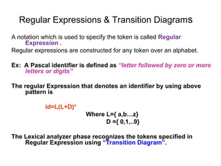 Regular Expressions & Transition Diagrams
A notation which is used to specify the token is called Regular
Expression .
Regular expressions are constructed for any token over an alphabet.
Ex: A Pascal identifier is defined as “letter followed by zero or more
letters or digits”
The regular Expression that denotes an identifier by using above
pattern is
id=L(L+D)*
Where L={ a,b…z}
D ={ 0,1,..9}
The Lexical analyzer phase recognizes the tokens specified in
Regular Expression using “Transition Diagram”.
 