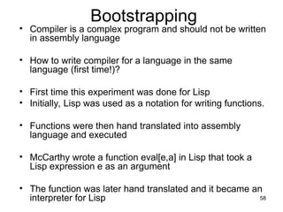 Bootstrapping
• Compiler is a complex program and should not be written
in assembly language
• How to write compiler for a language in the same
language (first time!)?
• First time this experiment was done for Lisp
• Initially, Lisp was used as a notation for writing functions.
• Functions were then hand translated into assembly
language and executed
• McCarthy wrote a function eval[e,a] in Lisp that took a
Lisp expression e as an argument
• The function was later hand translated and it became an
interpreter for Lisp 58
 